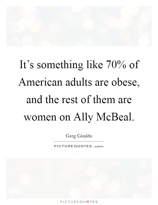 It's something like 70% of American adults are obese, and the rest of them are women on Ally McBeal. Picture Quote #1