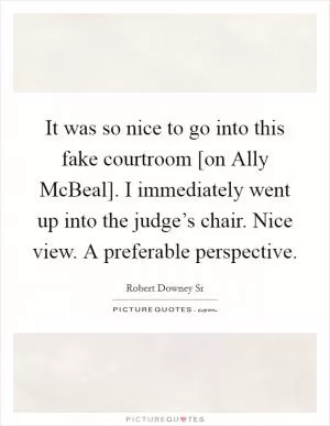 It was so nice to go into this fake courtroom [on Ally McBeal]. I immediately went up into the judge’s chair. Nice view. A preferable perspective Picture Quote #1