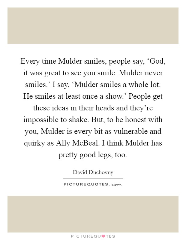 Every time Mulder smiles, people say, ‘God, it was great to see you smile. Mulder never smiles.' I say, ‘Mulder smiles a whole lot. He smiles at least once a show.' People get these ideas in their heads and they're impossible to shake. But, to be honest with you, Mulder is every bit as vulnerable and quirky as Ally McBeal. I think Mulder has pretty good legs, too. Picture Quote #1