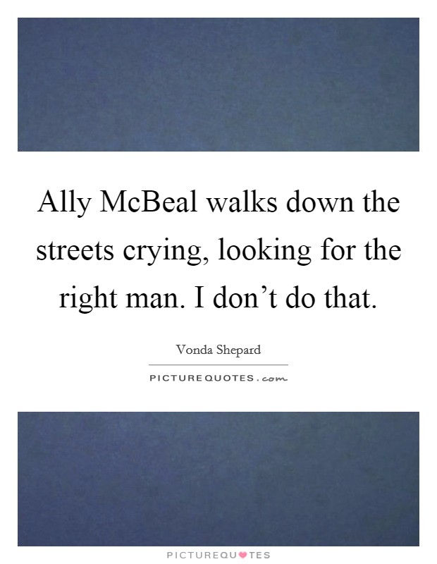 Ally McBeal walks down the streets crying, looking for the right man. I don't do that. Picture Quote #1