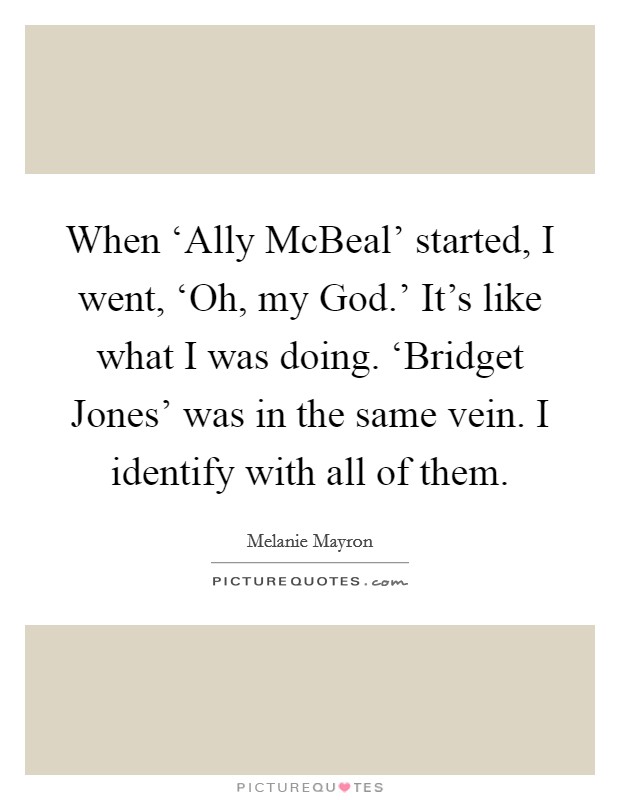 When ‘Ally McBeal' started, I went, ‘Oh, my God.' It's like what I was doing. ‘Bridget Jones' was in the same vein. I identify with all of them. Picture Quote #1