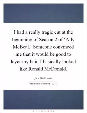 I had a really tragic cut at the beginning of Season 2 of ‘Ally McBeal.’ Someone convinced me that it would be good to layer my hair. I basically looked like Ronald McDonald Picture Quote #1