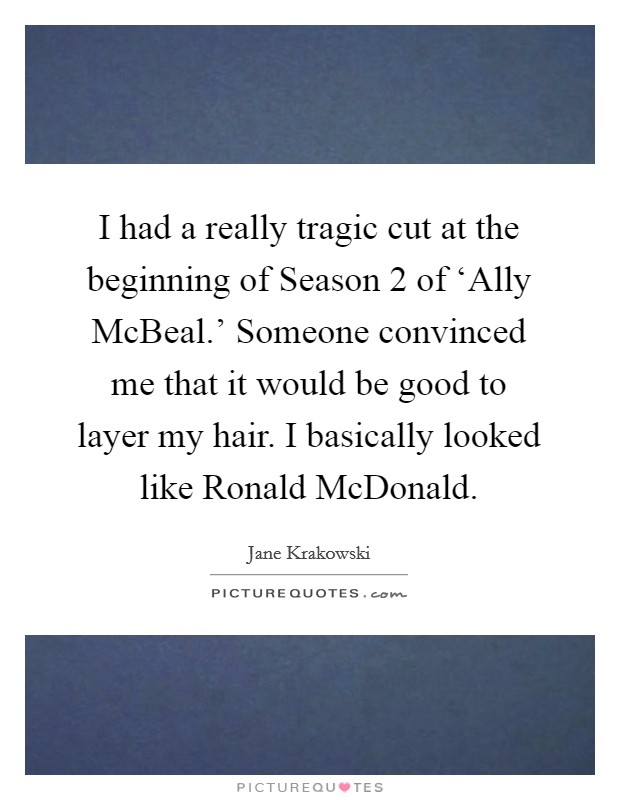 I had a really tragic cut at the beginning of Season 2 of ‘Ally McBeal.' Someone convinced me that it would be good to layer my hair. I basically looked like Ronald McDonald. Picture Quote #1