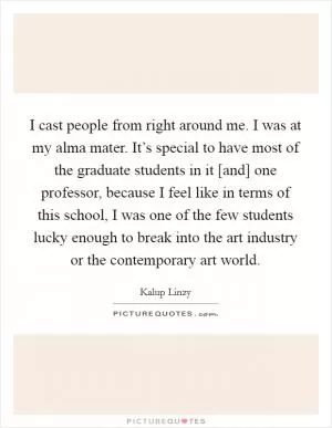 I cast people from right around me. I was at my alma mater. It’s special to have most of the graduate students in it [and] one professor, because I feel like in terms of this school, I was one of the few students lucky enough to break into the art industry or the contemporary art world Picture Quote #1
