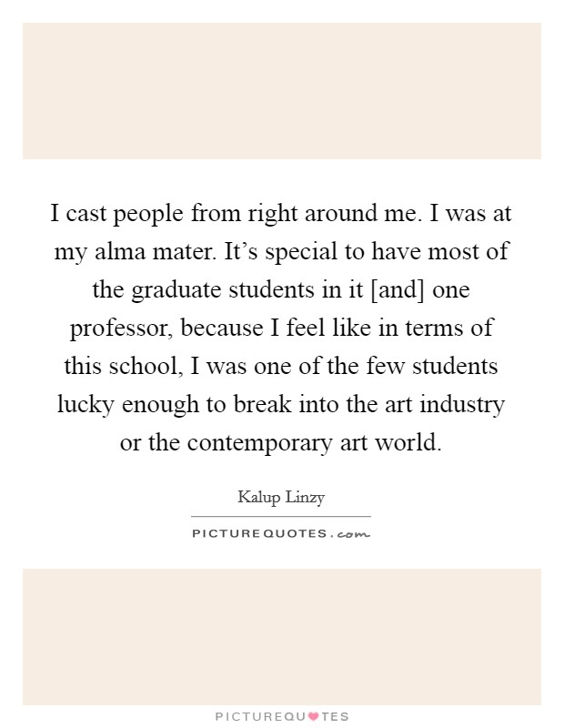 I cast people from right around me. I was at my alma mater. It's special to have most of the graduate students in it [and] one professor, because I feel like in terms of this school, I was one of the few students lucky enough to break into the art industry or the contemporary art world. Picture Quote #1