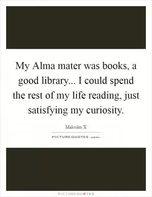 My Alma mater was books, a good library... I could spend the rest of my life reading, just satisfying my curiosity Picture Quote #1