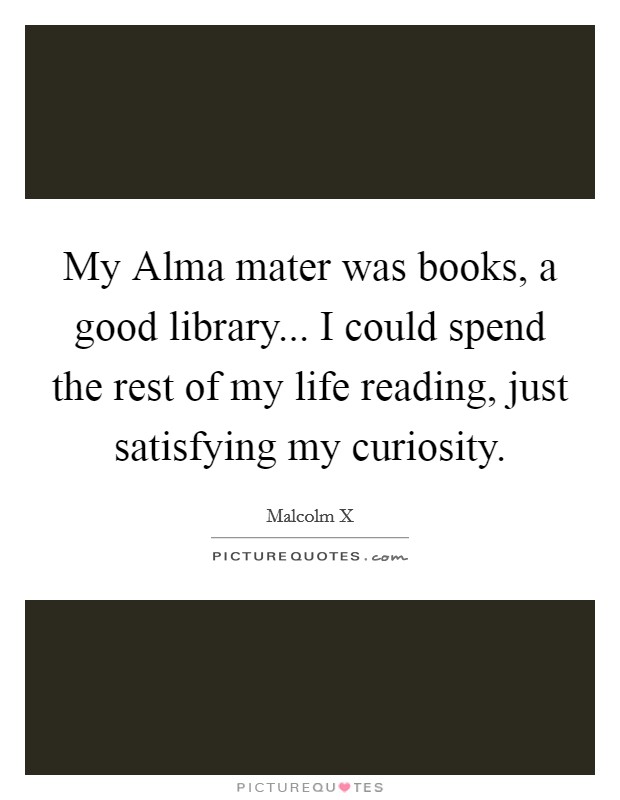 My Alma mater was books, a good library... I could spend the rest of my life reading, just satisfying my curiosity. Picture Quote #1