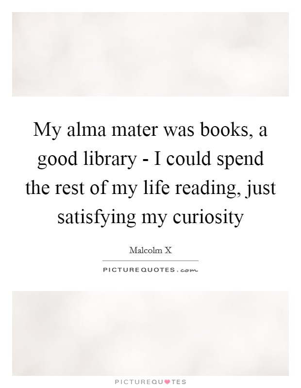 My alma mater was books, a good library - I could spend the rest of my life reading, just satisfying my curiosity Picture Quote #1