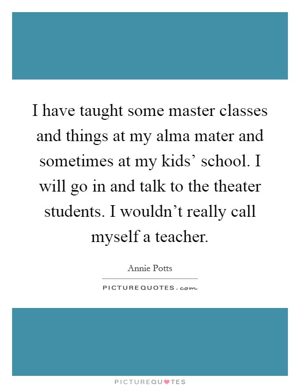 I have taught some master classes and things at my alma mater and sometimes at my kids' school. I will go in and talk to the theater students. I wouldn't really call myself a teacher. Picture Quote #1