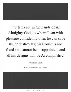 Our fates are in the hands of An Almighty God, to whom I can with pleasure confide my own; he can save us, or destroy us; his Councils are fixed and cannot be disappointed, and all his designs will be Accomplished Picture Quote #1