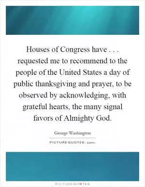 Houses of Congress have . . . requested me to recommend to the people of the United States a day of public thanksgiving and prayer, to be observed by acknowledging, with grateful hearts, the many signal favors of Almighty God Picture Quote #1