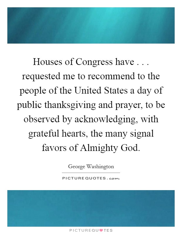 Houses of Congress have . . . requested me to recommend to the people of the United States a day of public thanksgiving and prayer, to be observed by acknowledging, with grateful hearts, the many signal favors of Almighty God. Picture Quote #1