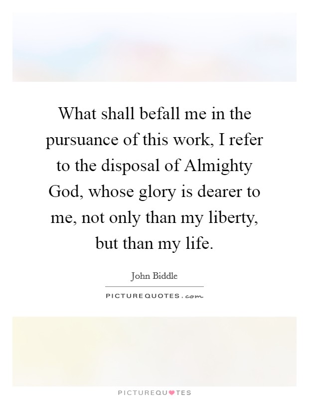 What shall befall me in the pursuance of this work, I refer to the disposal of Almighty God, whose glory is dearer to me, not only than my liberty, but than my life. Picture Quote #1