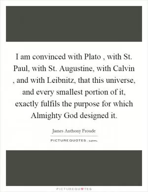 I am convinced with Plato , with St. Paul, with St. Augustine, with Calvin , and with Leibnitz, that this universe, and every smallest portion of it, exactly fulfils the purpose for which Almighty God designed it Picture Quote #1