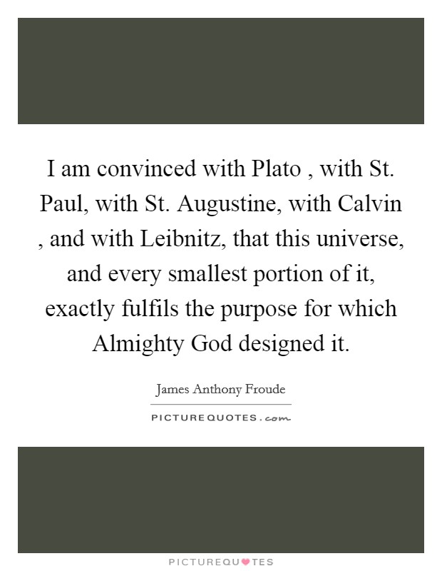 I am convinced with Plato , with St. Paul, with St. Augustine, with Calvin , and with Leibnitz, that this universe, and every smallest portion of it, exactly fulfils the purpose for which Almighty God designed it. Picture Quote #1
