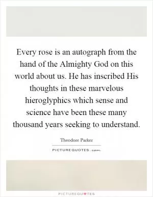 Every rose is an autograph from the hand of the Almighty God on this world about us. He has inscribed His thoughts in these marvelous hieroglyphics which sense and science have been these many thousand years seeking to understand Picture Quote #1