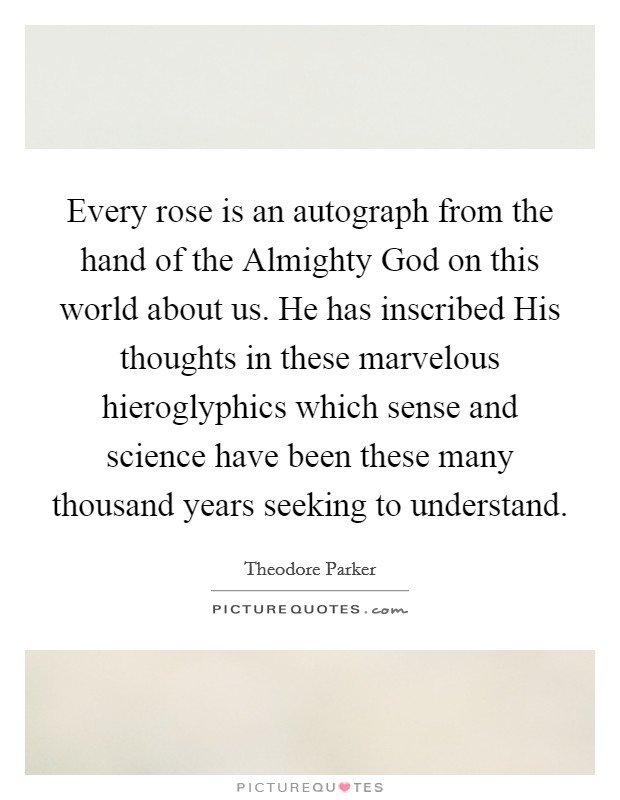 Every rose is an autograph from the hand of the Almighty God on this world about us. He has inscribed His thoughts in these marvelous hieroglyphics which sense and science have been these many thousand years seeking to understand. Picture Quote #1