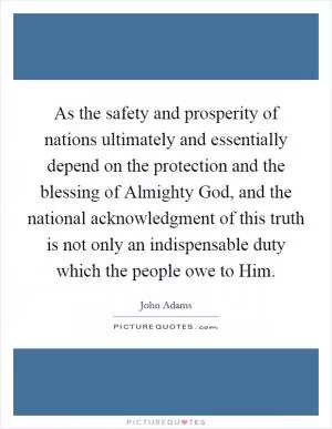 As the safety and prosperity of nations ultimately and essentially depend on the protection and the blessing of Almighty God, and the national acknowledgment of this truth is not only an indispensable duty which the people owe to Him Picture Quote #1