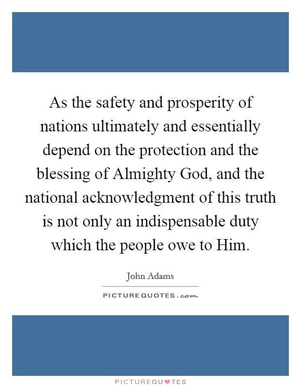 As the safety and prosperity of nations ultimately and essentially depend on the protection and the blessing of Almighty God, and the national acknowledgment of this truth is not only an indispensable duty which the people owe to Him. Picture Quote #1