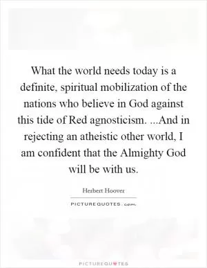 What the world needs today is a definite, spiritual mobilization of the nations who believe in God against this tide of Red agnosticism. ...And in rejecting an atheistic other world, I am confident that the Almighty God will be with us Picture Quote #1