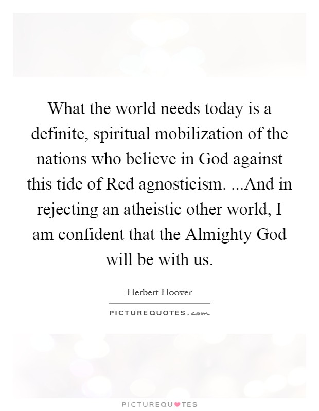 What the world needs today is a definite, spiritual mobilization of the nations who believe in God against this tide of Red agnosticism. ...And in rejecting an atheistic other world, I am confident that the Almighty God will be with us. Picture Quote #1