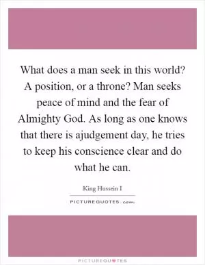 What does a man seek in this world? A position, or a throne? Man seeks peace of mind and the fear of Almighty God. As long as one knows that there is ajudgement day, he tries to keep his conscience clear and do what he can Picture Quote #1