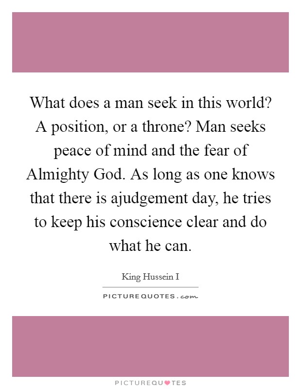 What does a man seek in this world? A position, or a throne? Man seeks peace of mind and the fear of Almighty God. As long as one knows that there is ajudgement day, he tries to keep his conscience clear and do what he can. Picture Quote #1