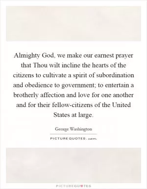 Almighty God, we make our earnest prayer that Thou wilt incline the hearts of the citizens to cultivate a spirit of subordination and obedience to government; to entertain a brotherly affection and love for one another and for their fellow-citizens of the United States at large Picture Quote #1