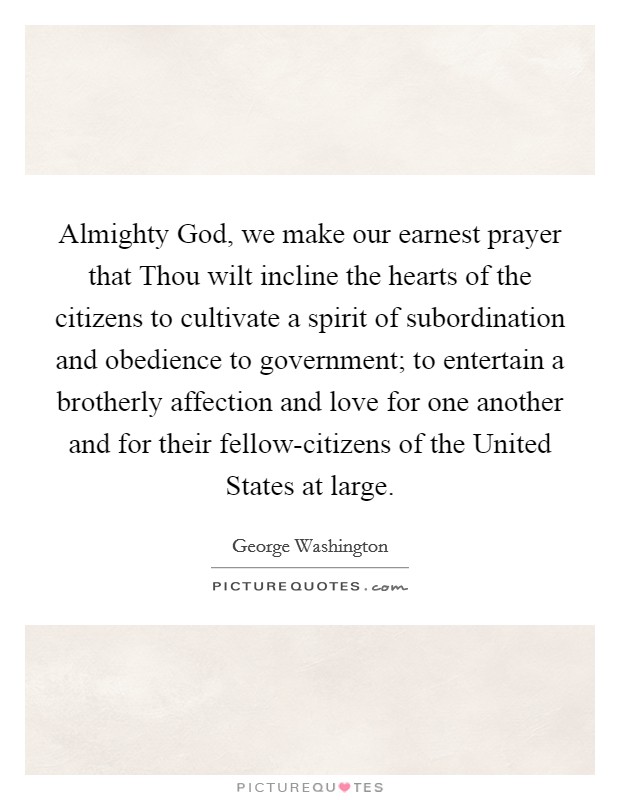 Almighty God, we make our earnest prayer that Thou wilt incline the hearts of the citizens to cultivate a spirit of subordination and obedience to government; to entertain a brotherly affection and love for one another and for their fellow-citizens of the United States at large. Picture Quote #1
