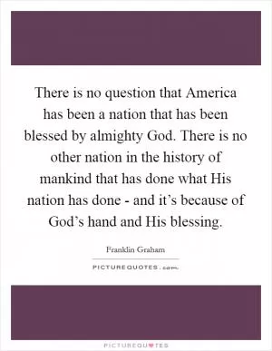 There is no question that America has been a nation that has been blessed by almighty God. There is no other nation in the history of mankind that has done what His nation has done - and it’s because of God’s hand and His blessing Picture Quote #1
