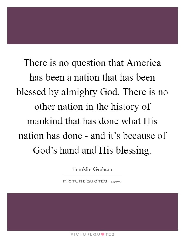 There is no question that America has been a nation that has been blessed by almighty God. There is no other nation in the history of mankind that has done what His nation has done - and it's because of God's hand and His blessing. Picture Quote #1