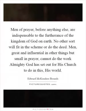 Men of prayer, before anything else, are indispensable to the furtherance of the kingdom of God on earth. No other sort will fit in the scheme or do the deed. Men, great and influential in other things but small in prayer, cannot do the work Almighty God has set out for His Church to do in this, His world Picture Quote #1