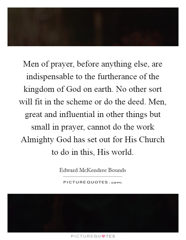 Men of prayer, before anything else, are indispensable to the furtherance of the kingdom of God on earth. No other sort will fit in the scheme or do the deed. Men, great and influential in other things but small in prayer, cannot do the work Almighty God has set out for His Church to do in this, His world. Picture Quote #1