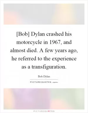 [Bob] Dylan crashed his motorcycle in 1967, and almost died. A few years ago, he referred to the experience as a transfiguration Picture Quote #1
