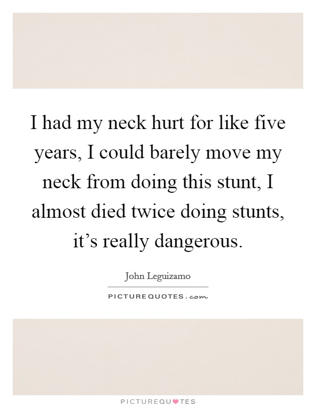 I had my neck hurt for like five years, I could barely move my neck from doing this stunt, I almost died twice doing stunts, it's really dangerous. Picture Quote #1