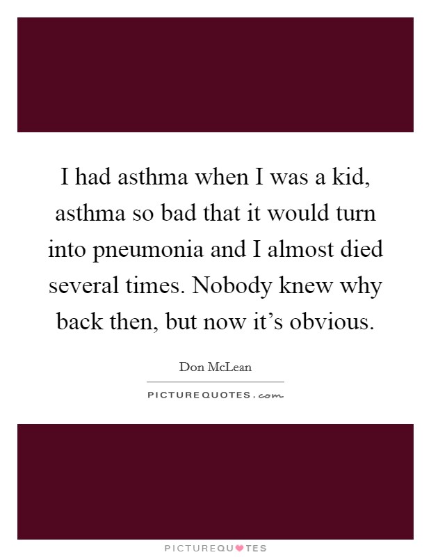 I had asthma when I was a kid, asthma so bad that it would turn into pneumonia and I almost died several times. Nobody knew why back then, but now it's obvious. Picture Quote #1