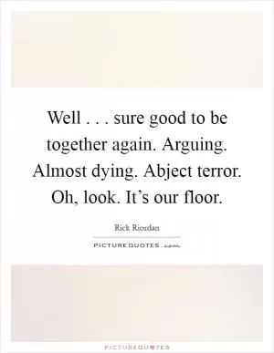 Well . . . sure good to be together again. Arguing. Almost dying. Abject terror. Oh, look. It’s our floor Picture Quote #1