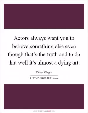 Actors always want you to believe something else even though that’s the truth and to do that well it’s almost a dying art Picture Quote #1