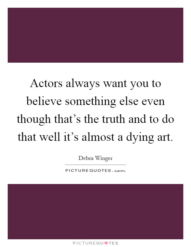 Actors always want you to believe something else even though that's the truth and to do that well it's almost a dying art. Picture Quote #1