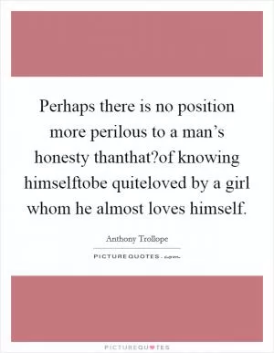 Perhaps there is no position more perilous to a man’s honesty thanthat?of knowing himselftobe quiteloved by a girl whom he almost loves himself Picture Quote #1