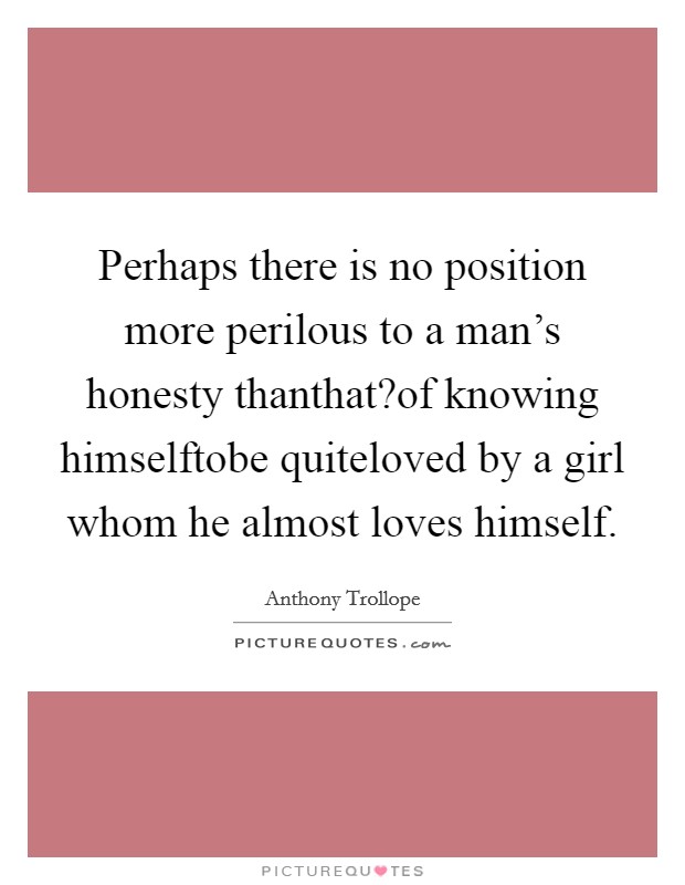 Perhaps there is no position more perilous to a man's honesty thanthat?of knowing himselftobe quiteloved by a girl whom he almost loves himself. Picture Quote #1