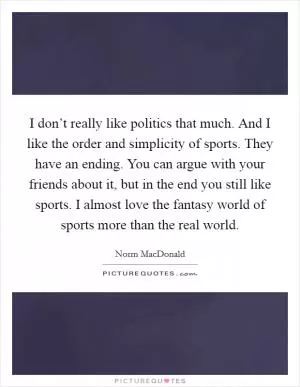 I don’t really like politics that much. And I like the order and simplicity of sports. They have an ending. You can argue with your friends about it, but in the end you still like sports. I almost love the fantasy world of sports more than the real world Picture Quote #1