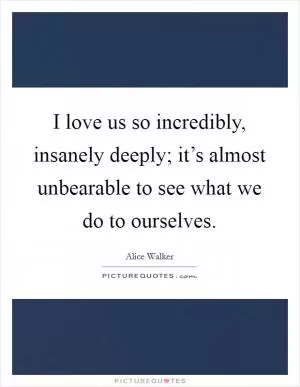 I love us so incredibly, insanely deeply; it’s almost unbearable to see what we do to ourselves Picture Quote #1