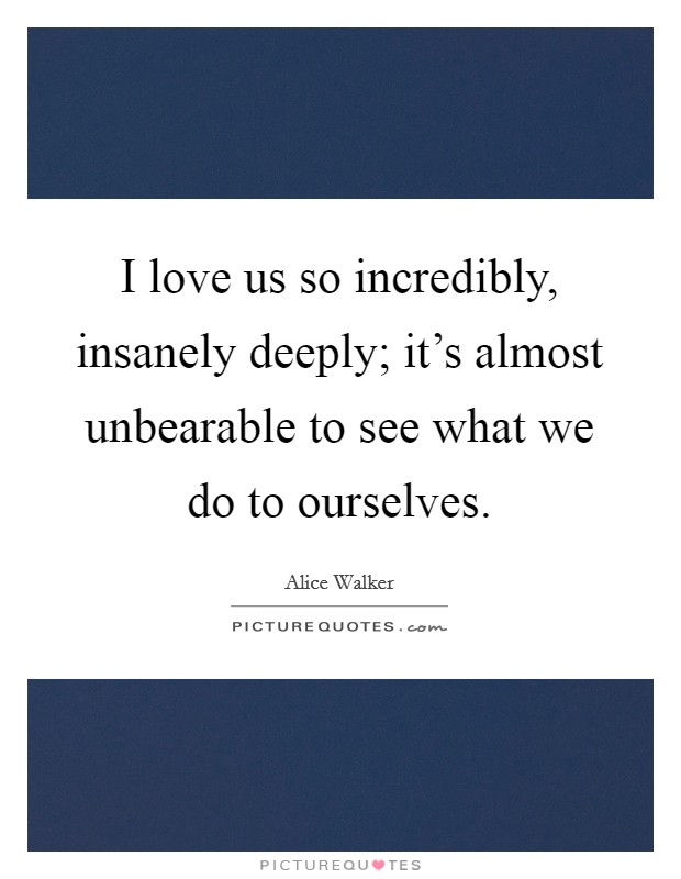 I love us so incredibly, insanely deeply; it's almost unbearable to see what we do to ourselves. Picture Quote #1