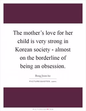 The mother’s love for her child is very strong in Korean society - almost on the borderline of being an obsession Picture Quote #1