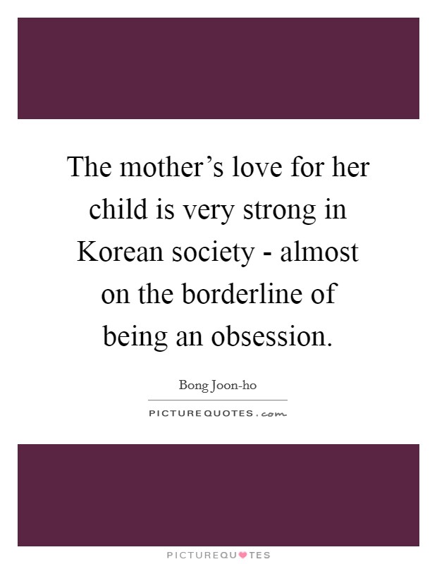 The mother's love for her child is very strong in Korean society - almost on the borderline of being an obsession. Picture Quote #1