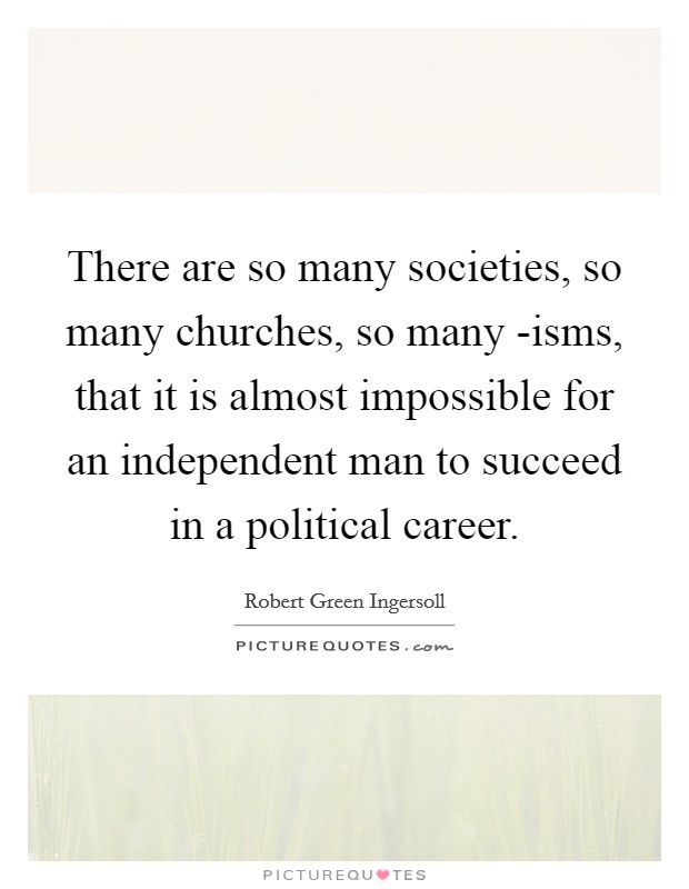 There are so many societies, so many churches, so many -isms, that it is almost impossible for an independent man to succeed in a political career. Picture Quote #1