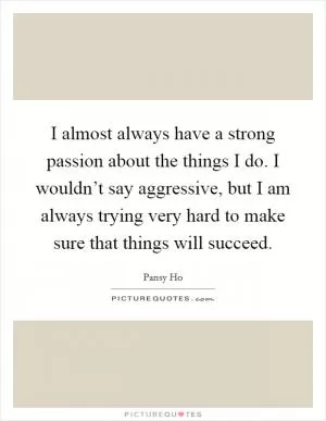 I almost always have a strong passion about the things I do. I wouldn’t say aggressive, but I am always trying very hard to make sure that things will succeed Picture Quote #1