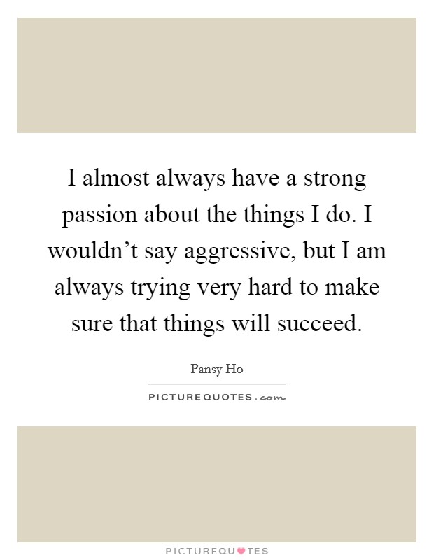 I almost always have a strong passion about the things I do. I wouldn't say aggressive, but I am always trying very hard to make sure that things will succeed. Picture Quote #1