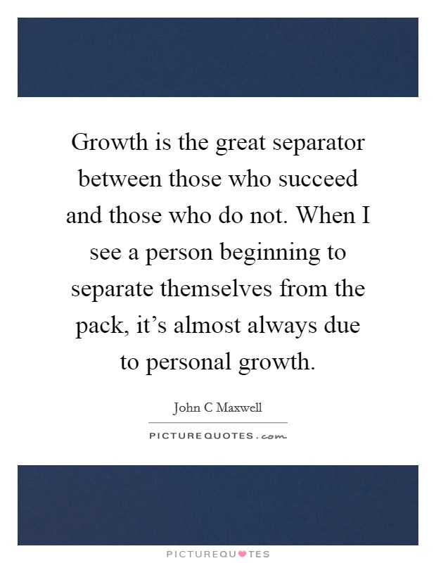 Growth is the great separator between those who succeed and those who do not. When I see a person beginning to separate themselves from the pack, it's almost always due to personal growth. Picture Quote #1